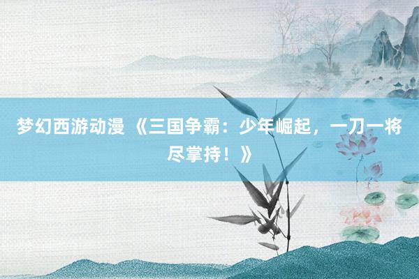 梦幻西游动漫 《三国争霸：少年崛起，一刀一将尽掌持！》