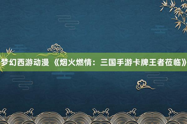 梦幻西游动漫 《烟火燃情：三国手游卡牌王者莅临》