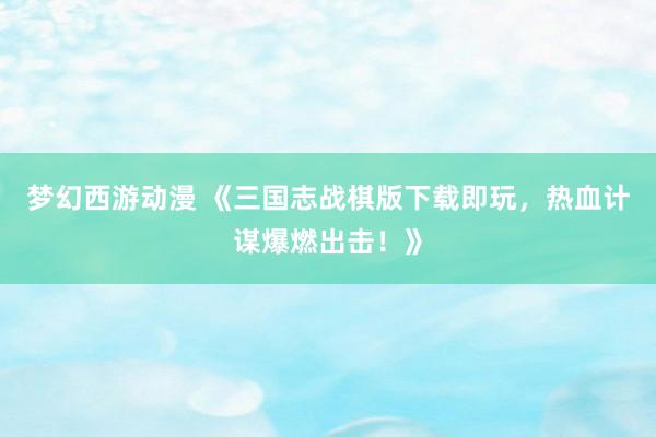 梦幻西游动漫 《三国志战棋版下载即玩，热血计谋爆燃出击！》