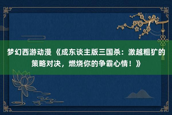 梦幻西游动漫 《成东谈主版三国杀：激越粗犷的策略对决，燃烧你的争霸心情！》