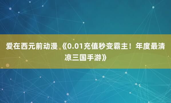 爱在西元前动漫 《0.01充值秒变霸主！年度最清凉三国手游》