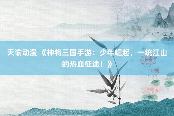 天谕动漫 《神将三国手游：少年崛起，一统江山的热血征途！》