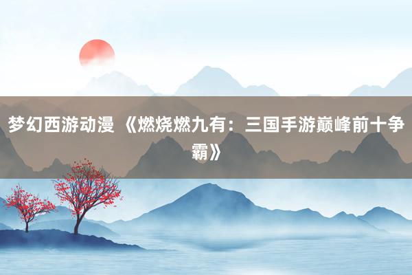 梦幻西游动漫 《燃烧燃九有：三国手游巅峰前十争霸》