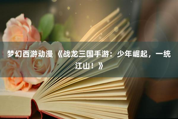 梦幻西游动漫 《战龙三国手游：少年崛起，一统江山！》