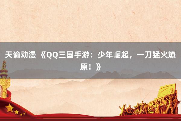 天谕动漫 《QQ三国手游：少年崛起，一刀猛火燎原！》