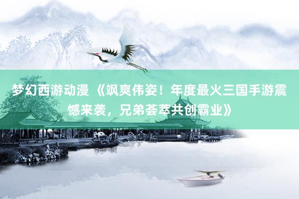梦幻西游动漫 《飒爽伟姿！年度最火三国手游震憾来袭，兄弟荟萃共创霸业》