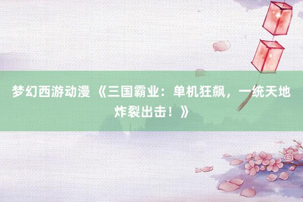 梦幻西游动漫 《三国霸业：单机狂飙，一统天地炸裂出击！》