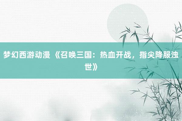 梦幻西游动漫 《召唤三国：热血开战，指尖降服浊世》