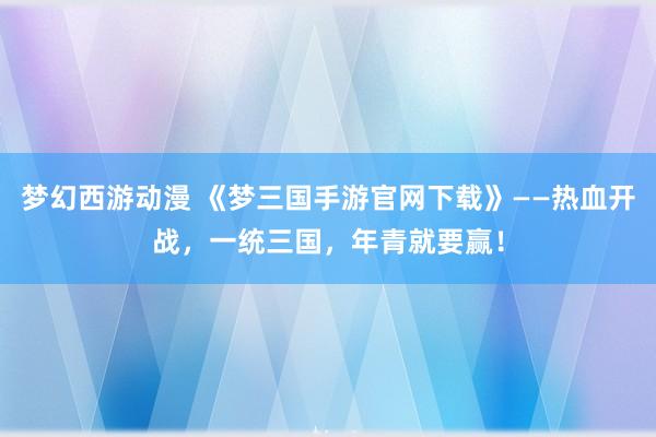 梦幻西游动漫 《梦三国手游官网下载》——热血开战，一统三国，年青就要赢！