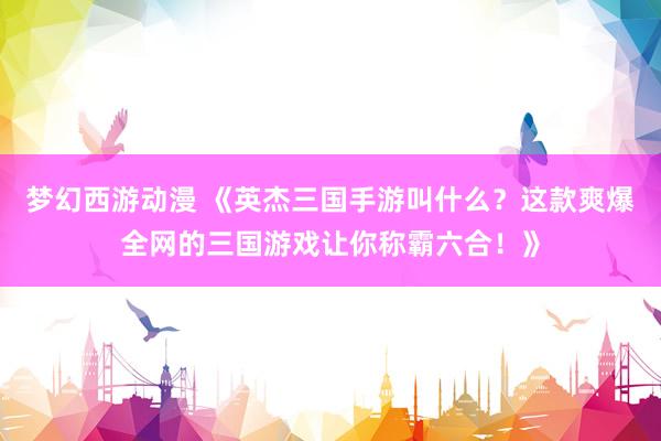 梦幻西游动漫 《英杰三国手游叫什么？这款爽爆全网的三国游戏让你称霸六合！》