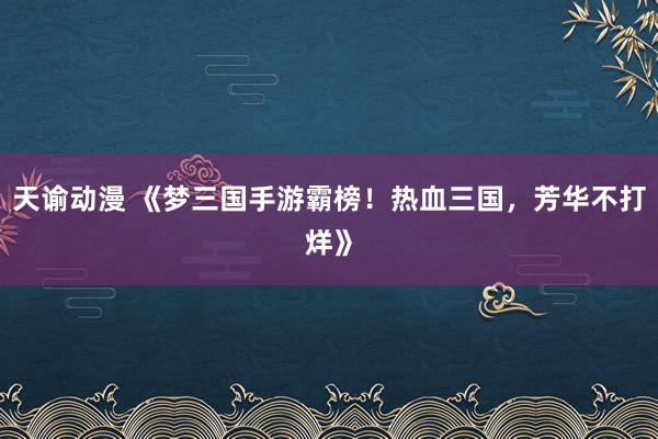 天谕动漫 《梦三国手游霸榜！热血三国，芳华不打烊》