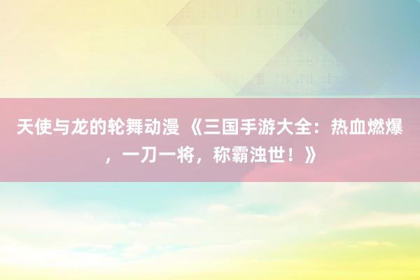 天使与龙的轮舞动漫 《三国手游大全：热血燃爆，一刀一将，称霸浊世！》