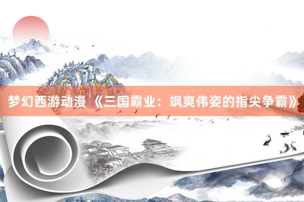 梦幻西游动漫 《三国霸业：飒爽伟姿的指尖争霸》
