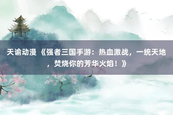 天谕动漫 《强者三国手游：热血激战，一统天地，焚烧你的芳华火焰！》
