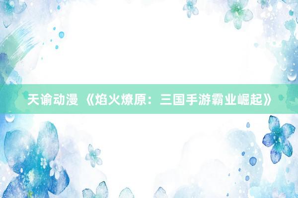 天谕动漫 《焰火燎原：三国手游霸业崛起》
