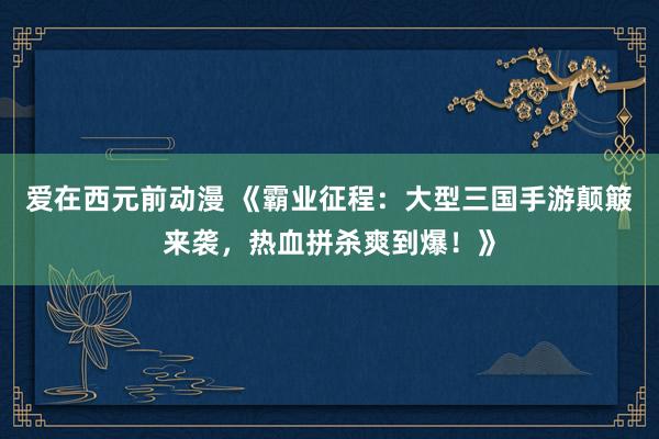 爱在西元前动漫 《霸业征程：大型三国手游颠簸来袭，热血拼杀爽到爆！》
