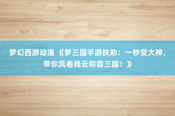 梦幻西游动漫 《梦三国手游扶助：一秒变大神，带你风卷残云称霸三国！》