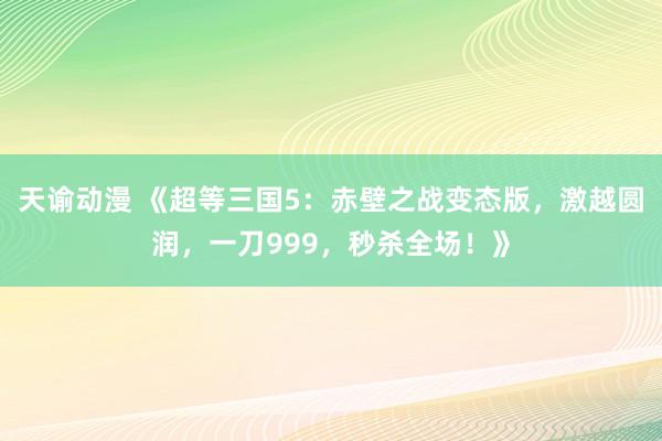 天谕动漫 《超等三国5：赤壁之战变态版，激越圆润，一刀999，秒杀全场！》