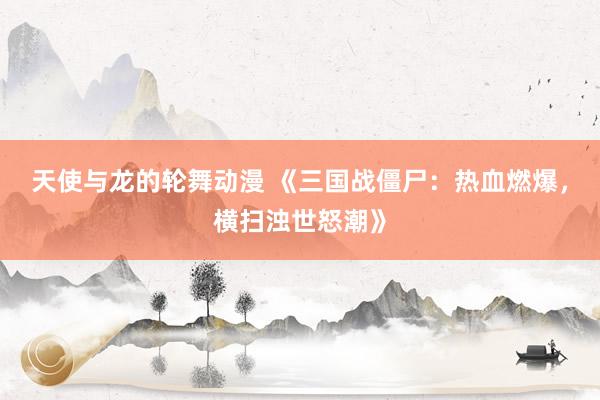 天使与龙的轮舞动漫 《三国战僵尸：热血燃爆，横扫浊世怒潮》