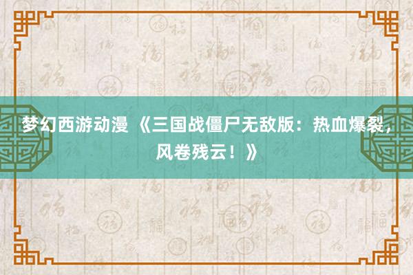 梦幻西游动漫 《三国战僵尸无敌版：热血爆裂，风卷残云！》