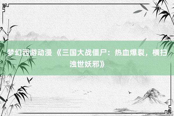 梦幻西游动漫 《三国大战僵尸：热血爆裂，横扫浊世妖邪》
