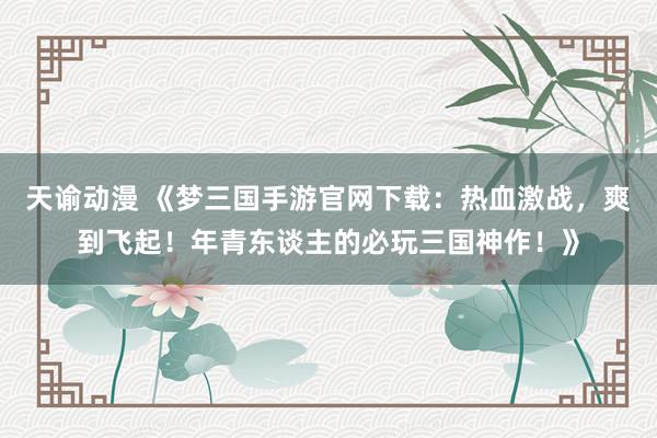 天谕动漫 《梦三国手游官网下载：热血激战，爽到飞起！年青东谈主的必玩三国神作！》