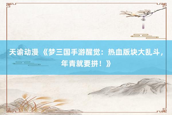 天谕动漫 《梦三国手游醒觉：热血版块大乱斗，年青就要拼！》