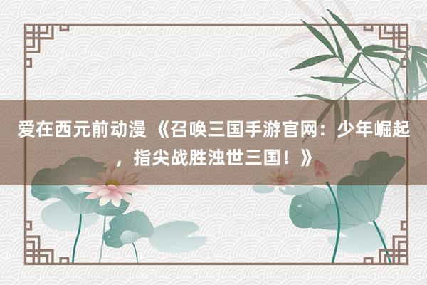 爱在西元前动漫 《召唤三国手游官网：少年崛起，指尖战胜浊世三国！》