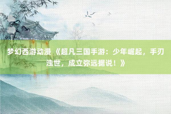 梦幻西游动漫 《超凡三国手游：少年崛起，手刃浊世，成立弥远据说！》