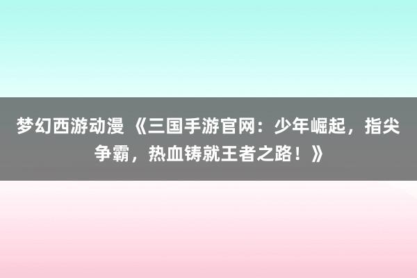 梦幻西游动漫 《三国手游官网：少年崛起，指尖争霸，热血铸就王者之路！》