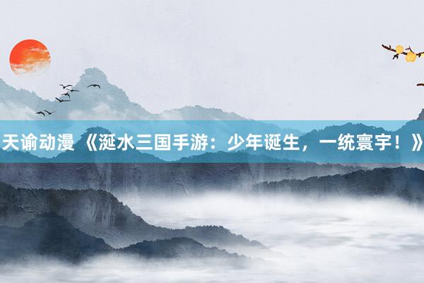 天谕动漫 《涎水三国手游：少年诞生，一统寰宇！》