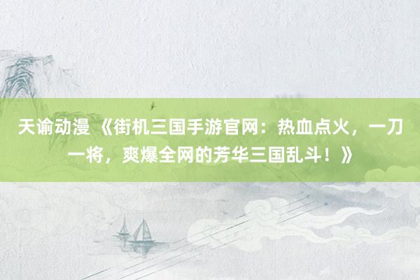 天谕动漫 《街机三国手游官网：热血点火，一刀一将，爽爆全网的芳华三国乱斗！》