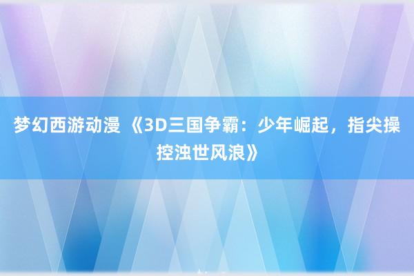 梦幻西游动漫 《3D三国争霸：少年崛起，指尖操控浊世风浪》