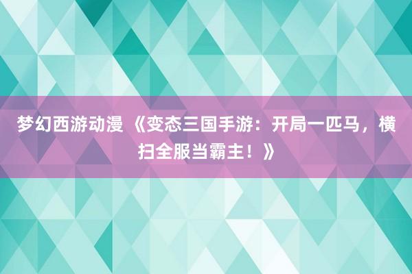 梦幻西游动漫 《变态三国手游：开局一匹马，横扫全服当霸主！》