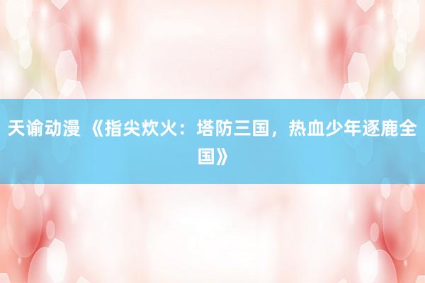 天谕动漫 《指尖炊火：塔防三国，热血少年逐鹿全国》