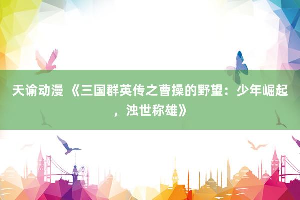 天谕动漫 《三国群英传之曹操的野望：少年崛起，浊世称雄》