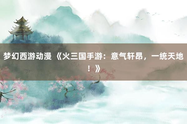 梦幻西游动漫 《火三国手游：意气轩昂，一统天地！》