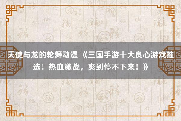 天使与龙的轮舞动漫 《三国手游十大良心游戏推选！热血激战，爽到停不下来！》