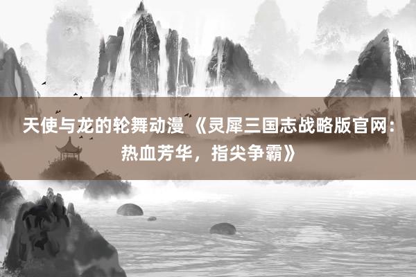 天使与龙的轮舞动漫 《灵犀三国志战略版官网：热血芳华，指尖争霸》
