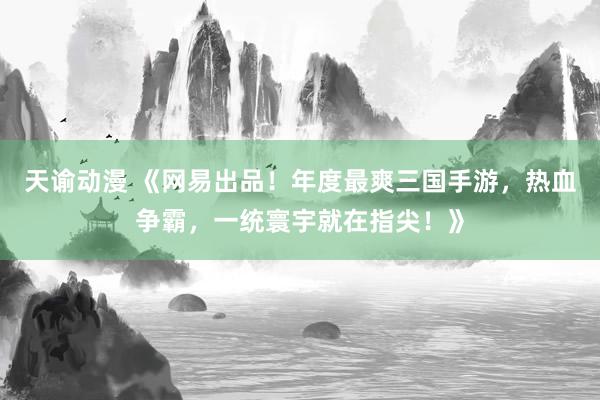 天谕动漫 《网易出品！年度最爽三国手游，热血争霸，一统寰宇就在指尖！》