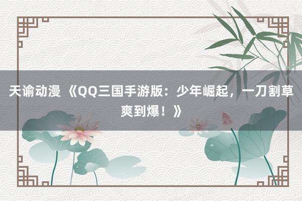天谕动漫 《QQ三国手游版：少年崛起，一刀割草爽到爆！》