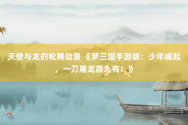 天使与龙的轮舞动漫 《梦三国手游版：少年崛起，一刀屠龙震九有！》