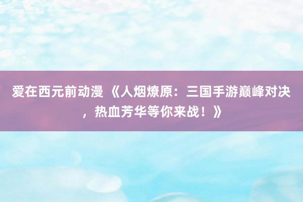 爱在西元前动漫 《人烟燎原：三国手游巅峰对决，热血芳华等你来战！》