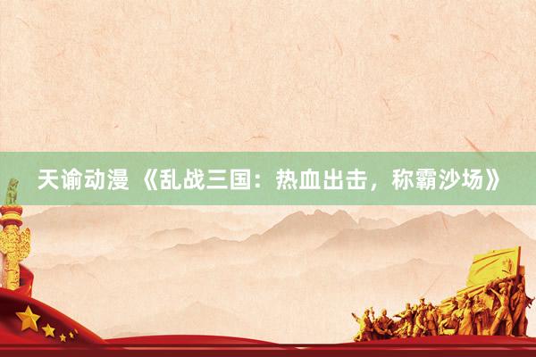 天谕动漫 《乱战三国：热血出击，称霸沙场》