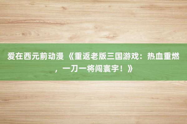 爱在西元前动漫 《重返老版三国游戏：热血重燃，一刀一将闯寰宇！》