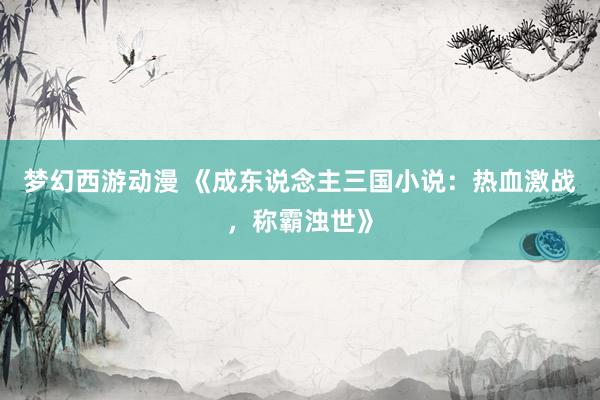 梦幻西游动漫 《成东说念主三国小说：热血激战，称霸浊世》