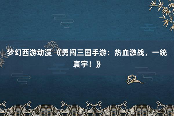 梦幻西游动漫 《勇闯三国手游：热血激战，一统寰宇！》