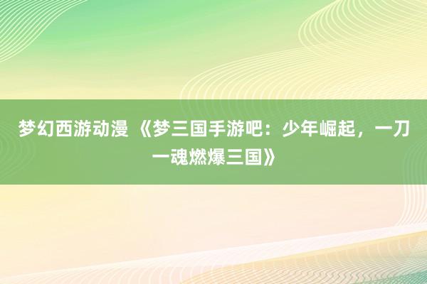梦幻西游动漫 《梦三国手游吧：少年崛起，一刀一魂燃爆三国》