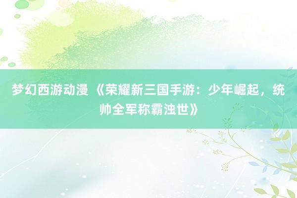 梦幻西游动漫 《荣耀新三国手游：少年崛起，统帅全军称霸浊世》