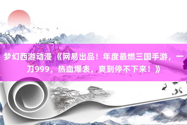 梦幻西游动漫 《网易出品！年度最燃三国手游，一刀999，热血爆表，爽到停不下来！》